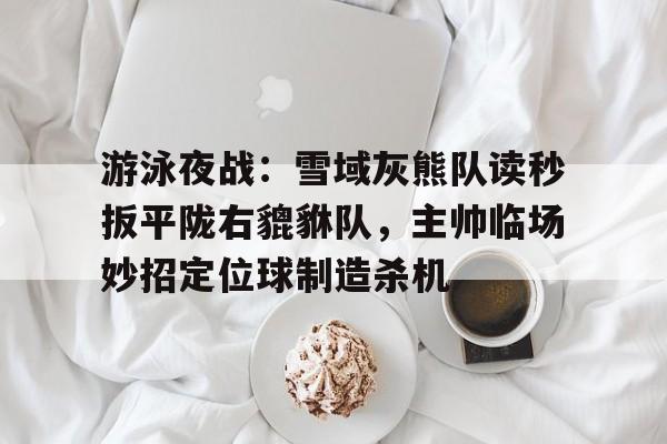 游泳夜战：雪域灰熊队读秒扳平陇右貔貅队，主帅临场妙招定位球制造杀机的简单介绍-九游体育官方网站